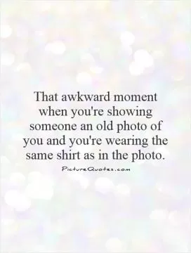 That awkward moment when you're showing someone an old photo of you and you're wearing the same shirt as in the photo Picture Quote #1
