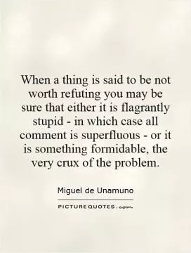 When a thing is said to be not worth refuting you may be sure that either it is flagrantly stupid - in which case all comment is superfluous - or it is something formidable, the very crux of the problem Picture Quote #1