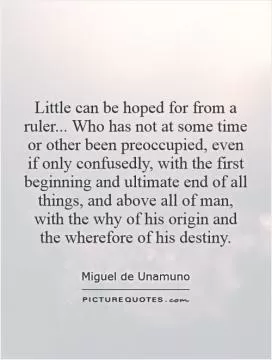 Little can be hoped for from a ruler... Who has not at some time or other been preoccupied, even if only confusedly, with the first beginning and ultimate end of all things, and above all of man, with the why of his origin and the wherefore of his destiny Picture Quote #1