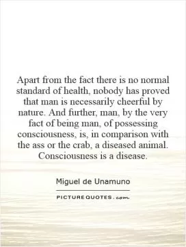 Apart from the fact there is no normal standard of health, nobody has proved that man is necessarily cheerful by nature. And further, man, by the very fact of being man, of possessing consciousness, is, in comparison with the ass or the crab, a diseased animal. Consciousness is a disease Picture Quote #1