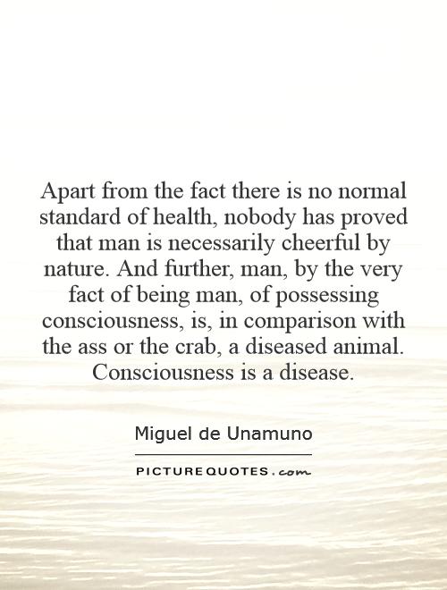 Apart from the fact there is no normal standard of health, nobody has proved that man is necessarily cheerful by nature. And further, man, by the very fact of being man, of possessing consciousness, is, in comparison with the ass or the crab, a diseased animal. Consciousness is a disease Picture Quote #1