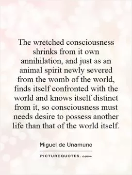 The wretched consciousness shrinks from it own annihilation, and just as an animal spirit newly severed from the womb of the world, finds itself confronted with the world and knows itself distinct from it, so consciousness must needs desire to possess another life than that of the world itself Picture Quote #1