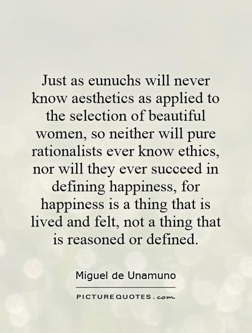 Just as eunuchs will never know aesthetics as applied to the selection of beautiful women, so neither will pure rationalists ever know ethics, nor will they ever succeed in defining happiness, for happiness is a thing that is lived and felt, not a thing that is reasoned or defined Picture Quote #1