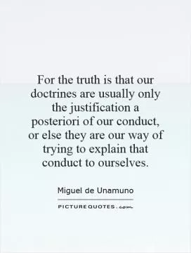 For the truth is that our doctrines are usually only the justification a posteriori of our conduct, or else they are our way of trying to explain that conduct to ourselves Picture Quote #1