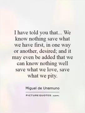 I have told you that... We know nothing save what we have first, in one way or another, desired; and it may even be added that we can know nothing well save what we love, save what we pity Picture Quote #1