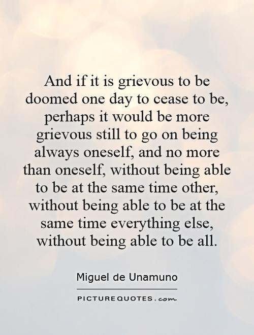 And if it is grievous to be doomed one day to cease to be, perhaps it would be more grievous still to go on being always oneself, and no more than oneself, without being able to be at the same time other, without being able to be at the same time everything else, without being able to be all Picture Quote #1