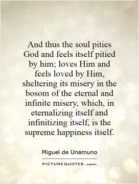 And thus the soul pities God and feels itself pitied by him; loves Him and feels loved by Him, sheltering its misery in the bosom of the eternal and infinite misery, which, in eternalizing itself and infinitizing itself, is the supreme happiness itself Picture Quote #1