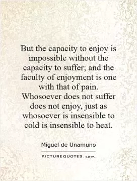 But the capacity to enjoy is impossible without the capacity to suffer; and the faculty of enjoyment is one with that of pain. Whosoever does not suffer does not enjoy, just as whosoever is insensible to cold is insensible to heat Picture Quote #1