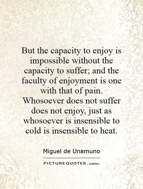 But the capacity to enjoy is impossible without the capacity to suffer; and the faculty of enjoyment is one with that of pain. Whosoever does not suffer does not enjoy, just as whosoever is insensible to cold is insensible to heat Picture Quote #1