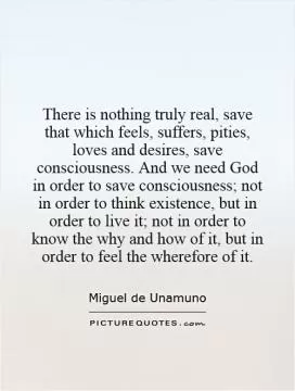 There is nothing truly real, save that which feels, suffers, pities, loves and desires, save consciousness. And we need God in order to save consciousness; not in order to think existence, but in order to live it; not in order to know the why and how of it, but in order to feel the wherefore of it Picture Quote #1