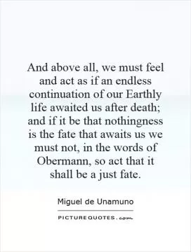 And above all, we must feel and act as if an endless continuation of our Earthly life awaited us after death; and if it be that nothingness is the fate that awaits us we must not, in the words of Obermann, so act that it shall be a just fate Picture Quote #1