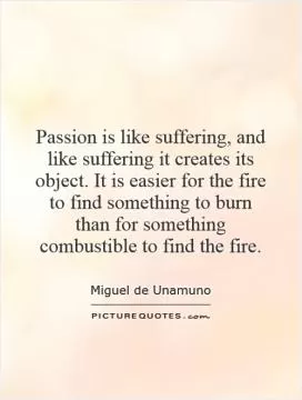 Passion is like suffering, and like suffering it creates its object. It is easier for the fire to find something to burn than for something combustible to find the fire Picture Quote #1