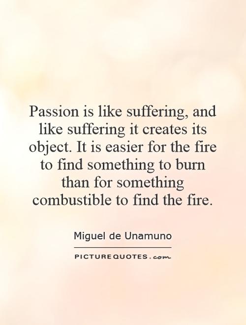 Passion is like suffering, and like suffering it creates its object. It is easier for the fire to find something to burn than for something combustible to find the fire Picture Quote #1