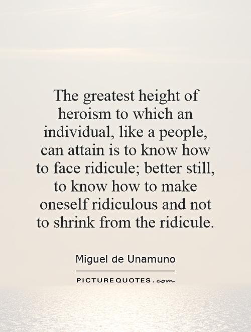 The greatest height of heroism to which an individual, like a people, can attain is to know how to face ridicule; better still, to know how to make oneself ridiculous and not to shrink from the ridicule Picture Quote #1