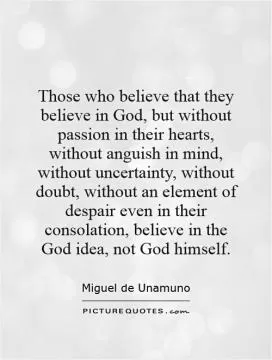 Those who believe that they believe in God, but without passion in their hearts, without anguish in mind, without uncertainty, without doubt, without an element of despair even in their consolation, believe in the God idea, not God himself Picture Quote #1