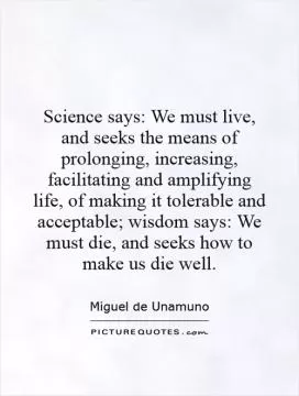 Science says: We must live, and seeks the means of prolonging, increasing, facilitating and amplifying life, of making it tolerable and acceptable; wisdom says: We must die, and seeks how to make us die well Picture Quote #1