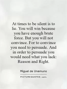 At times to be silent is to lie. You will win because you have enough brute force. But you will not convince. For to convince you need to persuade. And in order to persuade you would need what you lack: Reason and Right Picture Quote #1
