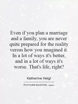 Even if you plan a marriage and a family, you are never quite prepared for the reality versus how you imagined it. In a lot of ways it's better, and in a lot of ways it's worse. That's life, right? Picture Quote #1
