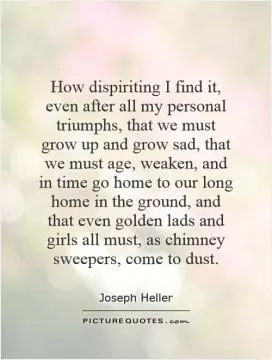 How dispiriting I find it, even after all my personal triumphs, that we must grow up and grow sad, that we must age, weaken, and in time go home to our long home in the ground, and that even golden lads and girls all must, as chimney sweepers, come to dust Picture Quote #1