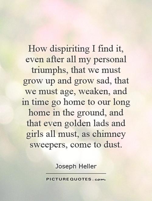 How dispiriting I find it, even after all my personal triumphs, that we must grow up and grow sad, that we must age, weaken, and in time go home to our long home in the ground, and that even golden lads and girls all must, as chimney sweepers, come to dust Picture Quote #1