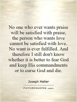 No one who ever wants praise will be satisfied with praise, the person who wants love cannot be satisfied with love. No want is ever fulfilled. And therefore I still don't know whether it is better to fear God and keep His commandments or to curse God and die Picture Quote #1