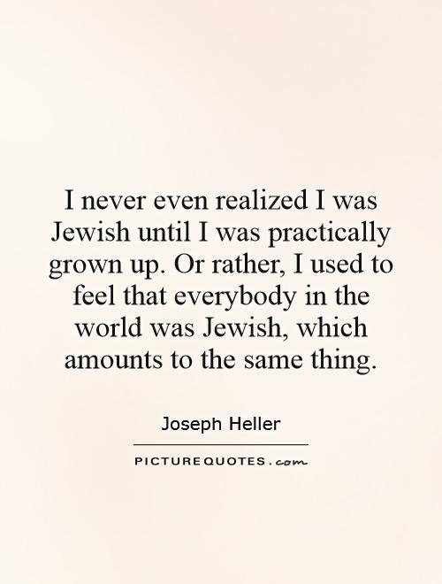 I never even realized I was Jewish until I was practically grown up. Or rather, I used to feel that everybody in the world was Jewish, which amounts to the same thing Picture Quote #1
