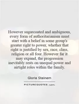However sugarcoated and ambiguous, every form of authoritarianism must start with a belief in some group's greater right to power, whether that right is justified by sex, race, class, religion or all four. However far it may expand, the progression inevitably rests on unequal power and airtight roles within the family Picture Quote #1