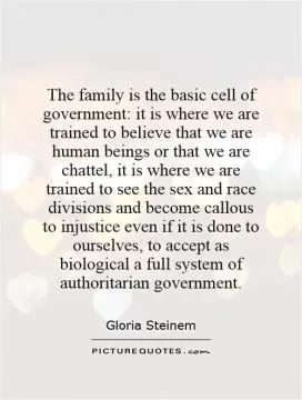 The family is the basic cell of government: it is where we are trained to believe that we are human beings or that we are chattel, it is where we are trained to see the sex and race divisions and become callous to injustice even if it is done to ourselves, to accept as biological a full system of authoritarian government Picture Quote #1
