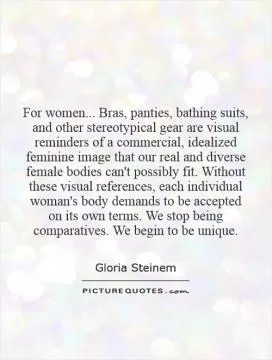 For women... Bras, panties, bathing suits, and other stereotypical gear are visual reminders of a commercial, idealized feminine image that our real and diverse female bodies can't possibly fit. Without these visual references, each individual woman's body demands to be accepted on its own terms. We stop being comparatives. We begin to be unique Picture Quote #1