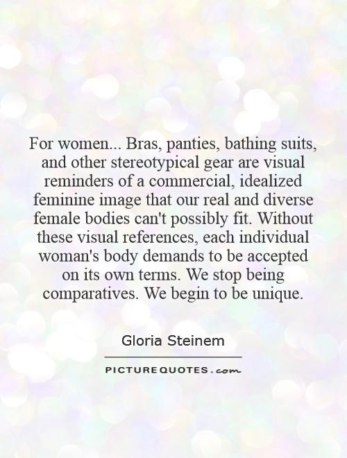 For women... Bras, panties, bathing suits, and other stereotypical gear are visual reminders of a commercial, idealized feminine image that our real and diverse female bodies can't possibly fit. Without these visual references, each individual woman's body demands to be accepted on its own terms. We stop being comparatives. We begin to be unique Picture Quote #1