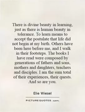 There is divine beauty in learning, just as there is human beauty in tolerance. To learn means to accept the postulate that life did not begin at my birth. Others have been here before me, and I walk in their footsteps. The books I have read were composed by generations of fathers and sons, mothers and daughters, teachers and disciples. I am the sum total of their experiences, their quests. And so are you Picture Quote #1