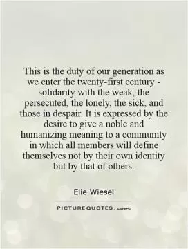 This is the duty of our generation as we enter the twenty-first century - solidarity with the weak, the persecuted, the lonely, the sick, and those in despair. It is expressed by the desire to give a noble and humanizing meaning to a community in which all members will define themselves not by their own identity but by that of others Picture Quote #1