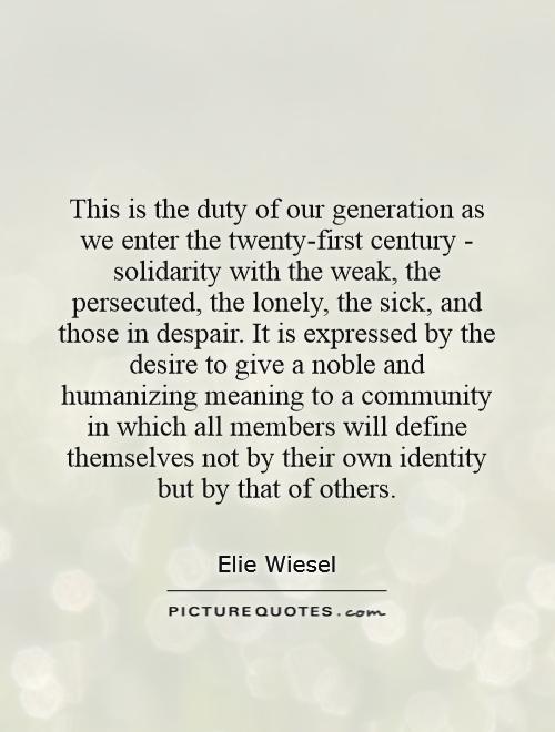 This is the duty of our generation as we enter the twenty-first century - solidarity with the weak, the persecuted, the lonely, the sick, and those in despair. It is expressed by the desire to give a noble and humanizing meaning to a community in which all members will define themselves not by their own identity but by that of others Picture Quote #1