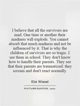 I believe that all the survivors are mad. One time or another their madness will explode. You cannot absorb that much madness and not be influenced by it. That is why the children of survivors are so tragic. I see them in school. They don't know how to handle their parents. They see that their parents are traumatized: they scream and don't react normally Picture Quote #1