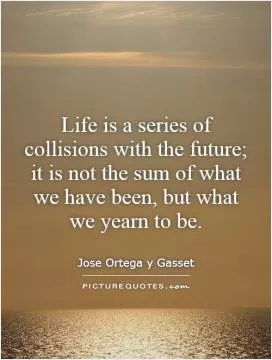 Life is a series of collisions with the future; it is not the sum of what we have been, but what we yearn to be Picture Quote #1