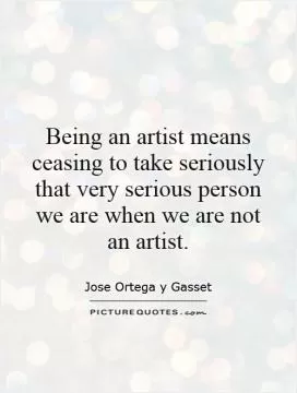 Being an artist means ceasing to take seriously that very serious person we are when we are not an artist Picture Quote #1