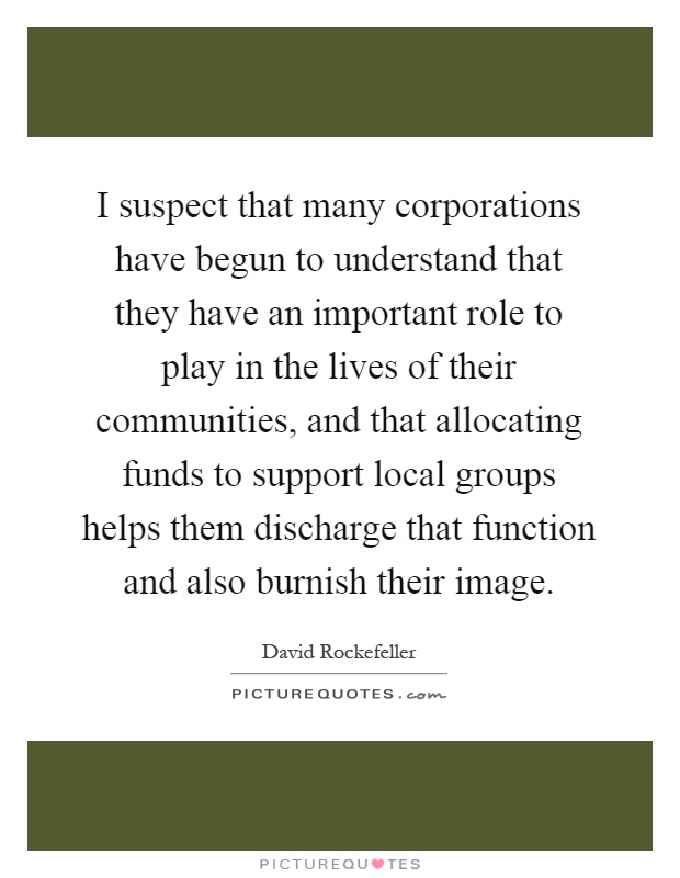 I suspect that many corporations have begun to understand that they have an important role to play in the lives of their communities, and that allocating funds to support local groups helps them discharge that function and also burnish their image Picture Quote #1