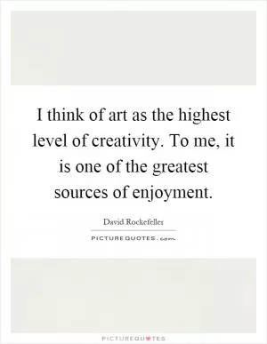 I think of art as the highest level of creativity. To me, it is one of the greatest sources of enjoyment Picture Quote #1