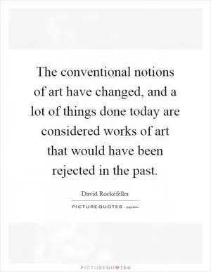 The conventional notions of art have changed, and a lot of things done today are considered works of art that would have been rejected in the past Picture Quote #1