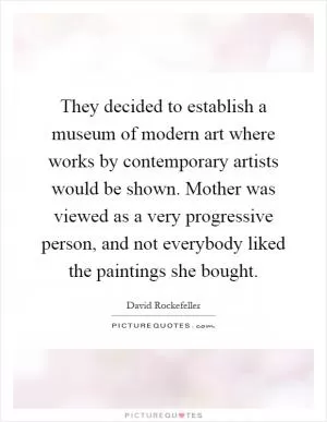 They decided to establish a museum of modern art where works by contemporary artists would be shown. Mother was viewed as a very progressive person, and not everybody liked the paintings she bought Picture Quote #1