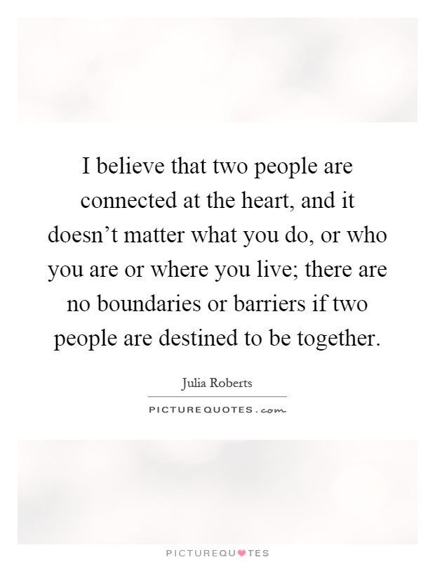 I believe that two people are connected at the heart, and it doesn't matter what you do, or who you are or where you live; there are no boundaries or barriers if two people are destined to be together Picture Quote #1