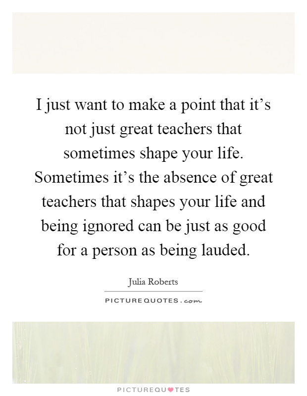 I just want to make a point that it's not just great teachers that sometimes shape your life. Sometimes it's the absence of great teachers that shapes your life and being ignored can be just as good for a person as being lauded Picture Quote #1