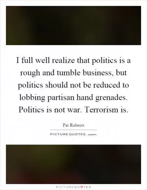 I full well realize that politics is a rough and tumble business, but politics should not be reduced to lobbing partisan hand grenades. Politics is not war. Terrorism is Picture Quote #1
