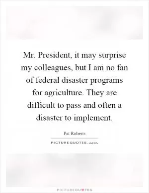 Mr. President, it may surprise my colleagues, but I am no fan of federal disaster programs for agriculture. They are difficult to pass and often a disaster to implement Picture Quote #1