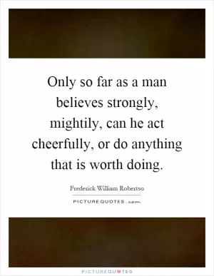 Only so far as a man believes strongly, mightily, can he act cheerfully, or do anything that is worth doing Picture Quote #1