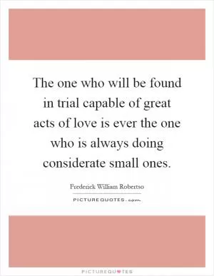 The one who will be found in trial capable of great acts of love is ever the one who is always doing considerate small ones Picture Quote #1