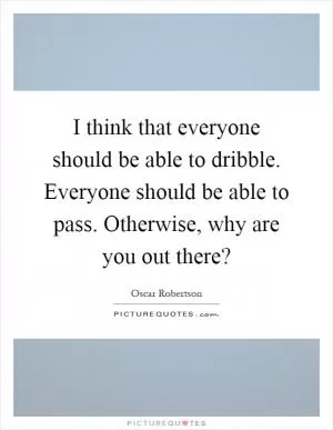 I think that everyone should be able to dribble. Everyone should be able to pass. Otherwise, why are you out there? Picture Quote #1