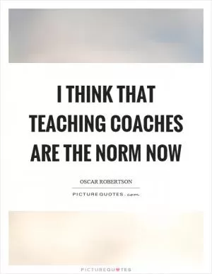 I think that teaching coaches are the norm now Picture Quote #1