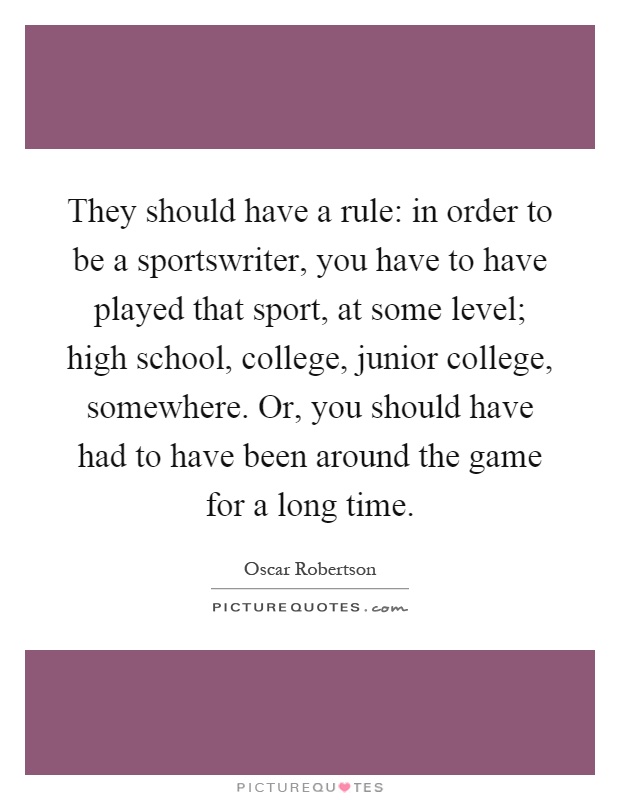 They should have a rule: in order to be a sportswriter, you have to have played that sport, at some level; high school, college, junior college, somewhere. Or, you should have had to have been around the game for a long time Picture Quote #1