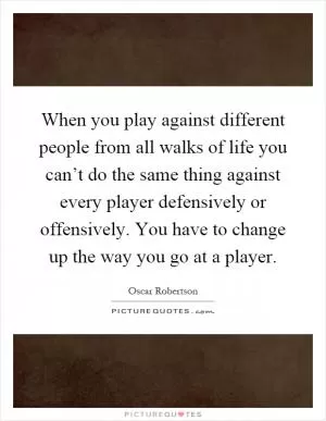 When you play against different people from all walks of life you can’t do the same thing against every player defensively or offensively. You have to change up the way you go at a player Picture Quote #1